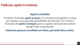 Falácias:apeloàmotivos
Apelo à multidão
Também chamado apelo ao povo. É a tentativa de ganhar a causa
por apelar a uma grande quantidade de pessoas. Por vezes é
chamada de apelo à emoção, pois os apelos emocionais tentam
atingir toda a população.
Inúmeras pessoas acreditam em Deus, portanto Deus existe.
23
 