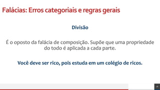 Falácias:Erroscategoriaiseregrasgerais
Divisão
É o oposto da falácia de composição. Supõe que uma propriedade
do todo é aplicada a cada parte.
Você deve ser rico, pois estuda em um colégio de ricos.
26
 