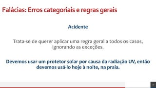 Falácias:Erroscategoriaiseregrasgerais
Acidente
Trata-se de querer aplicar uma regra geral a todos os casos,
ignorando as exceções.
Devemos usar um protetor solar por causa da radiação UV, então
devemos usá-lo hoje à noite, na praia.
27
 