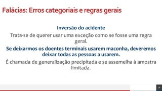 Falácias:Erroscategoriaiseregrasgerais
Inversão do acidente
Trata-se de querer usar uma exceção como se fosse uma regra
geral.
Se deixarmos os doentes terminais usarem maconha, deveremos
deixar todas as pessoas a usarem.
É chamada de generalização precipitada e se assemelha à amostra
limitada.
28
 