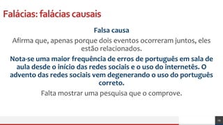 Falácias:faláciascausais
Falsa causa
Afirma que, apenas porque dois eventos ocorreram juntos, eles
estão relacionados.
Nota-se uma maior frequência de erros de português em sala de
aula desde o início das redes sociais e o uso do internetês. O
advento das redes sociais vem degenerando o uso do português
correto.
Falta mostrar uma pesquisa que o comprove.
29
 