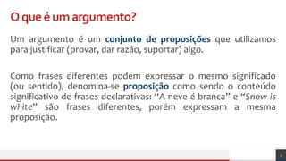 Oqueéumargumento?
Um argumento é um conjunto de proposições que utilizamos
para justificar (provar, dar razão, suportar) algo.
Como frases diferentes podem expressar o mesmo significado
(ou sentido), denomina-se proposição como sendo o conteúdo
significativo de frases declarativas: “A neve é branca” e “Snow is
white” são frases diferentes, porém expressam a mesma
proposição.
3
 