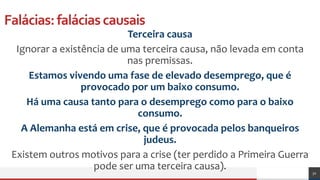 Falácias:faláciascausais
Terceira causa
Ignorar a existência de uma terceira causa, não levada em conta
nas premissas.
Estamos vivendo uma fase de elevado desemprego, que é
provocado por um baixo consumo.
Há uma causa tanto para o desemprego como para o baixo
consumo.
A Alemanha está em crise, que é provocada pelos banqueiros
judeus.
Existem outros motivos para a crise (ter perdido a Primeira Guerra
pode ser uma terceira causa). 32
 