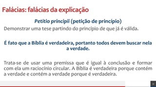 Falácias:faláciasdaexplicação
Petitio principii (petição de princípio)
Demonstrar uma tese partindo do princípio de que já é válida.
É fato que a Bíblia é verdadeira, portanto todos devem buscar nela
a verdade.
Trata-se de usar uma premissa que é igual à conclusão e formar
com ela um raciocínio circular. A Bíblia é verdadeira porque contém
a verdade e contém a verdade porque é verdadeira.
33
 