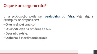 Oqueéumargumento?
Uma proposição pode ser verdadeira ou falsa. Veja alguns
exemplos de proposições:
• O vermelho é uma cor.
• O Canadá está na América do Sul.
• Deus não existe.
• O aborto é moralmente errado.
4
 