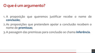 Oqueéumargumento?
1. A proposição que queremos justificar recebe o nome de
conclusão;
2.As proposições que pretendem apoiar a conclusão recebem o
nome de premissas;
3.A passagem das premissas para conclusão se chama inferência.
5
 