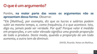 Oqueéumargumento?
Porém, na maior parte das vezes os argumentos não se
apresentam dessa forma. Observe:
“Ele [Malthus], por exemplo, diz que os lucros e salários podem
subir ao mesmo tempo, e, como frequência, é o que acontece. Isto,
digo eu, jamais pode ser verdade. Por quê? Porque valor é medido
em proporções, e um valor elevado significa uma grande proporção
de todo o produto. Deste modo, quando a proporção de um todo
aumenta, a outra tem de diminuir.
DAVID, Ricardo. Notes on Malthus.
8
 