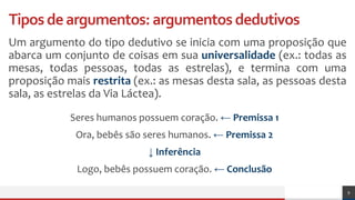 Tiposdeargumentos:argumentosdedutivos
Um argumento do tipo dedutivo se inicia com uma proposição que
abarca um conjunto de coisas em sua universalidade (ex.: todas as
mesas, todas pessoas, todas as estrelas), e termina com uma
proposição mais restrita (ex.: as mesas desta sala, as pessoas desta
sala, as estrelas da Via Láctea).
9
Seres humanos possuem coração. ← Premissa 1
Ora, bebês são seres humanos. ← Premissa 2
↓ Inferência
Logo, bebês possuem coração. ← Conclusão
 