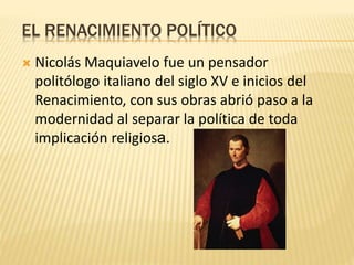 EL RENACIMIENTO POLÍTICO
 Nicolás Maquiavelo fue un pensador
politólogo italiano del siglo XV e inicios del
Renacimiento, con sus obras abrió paso a la
modernidad al separar la política de toda
implicación religiosa.
 