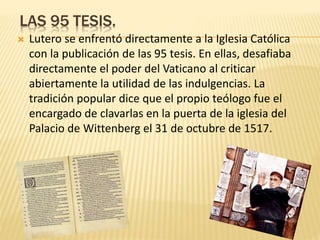 LAS 95 TESIS.
 Lutero se enfrentó directamente a la Iglesia Católica
con la publicación de las 95 tesis. En ellas, desafiaba
directamente el poder del Vaticano al criticar
abiertamente la utilidad de las indulgencias. La
tradición popular dice que el propio teólogo fue el
encargado de clavarlas en la puerta de la iglesia del
Palacio de Wittenberg el 31 de octubre de 1517.
 