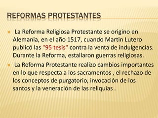 REFORMAS PROTESTANTES
 La Reforma Religiosa Protestante se origino en
Alemania, en el año 1517, cuando Martin Lutero
publicó las "95 tesis" contra la venta de indulgencias.
Durante la Reforma, estallaron guerras religiosas.
 La Reforma Protestante realizo cambios importantes
en lo que respecta a los sacramentos , el rechazo de
los conceptos de purgatorio, invocación de los
santos y la veneración de las reliquias .
 