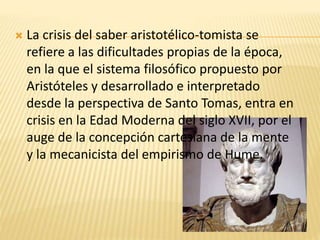  La crisis del saber aristotélico-tomista se
refiere a las dificultades propias de la época,
en la que el sistema filosófico propuesto por
Aristóteles y desarrollado e interpretado
desde la perspectiva de Santo Tomas, entra en
crisis en la Edad Moderna del siglo XVII, por el
auge de la concepción cartesiana de la mente
y la mecanicista del empirismo de Hume.
 