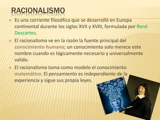 RACIONALISMO
 Es una corriente filosófica que se desarrolló en Europa
continental durante los siglos XVII y XVIII, formulada por René
Descartes.
 El racionalismo ve en la razón la fuente principal del
conocimiento humano; un conocimiento solo merece este
nombre cuando es lógicamente necesario y universalmente
valido.
 El racionalismo toma como modelo el conocimiento
matemático. El pensamiento es independiente de la
experiencia y sigue sus propia leyes.
 