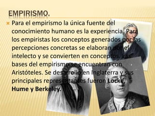 EMPIRISMO.
 Para el empirismo la única fuente del
conocimiento humano es la experiencia. Para
los empiristas los conceptos generados por las
percepciones concretas se elaboran por el
intelecto y se convierten en conceptos. Las
bases del empirismo se encuentran con
Aristóteles. Se desarrollo en Inglaterra y sus
principales representantes fueron Locke,
Hume y Berkeley.
 