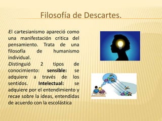 Filosofía de Descartes.
lEl cartesianismo apareció como
una manifestación critica del
pensamiento. Trata de una
filosofía de humanismo
individual.
lDistinguió 2 tipos de
conocimiento: sensible: se
adquiere a través de los
sentidos. Intelectual: se
adquiere por el entendimiento y
recae sobre la ideas, entendidas
de acuerdo con la escolástica
 