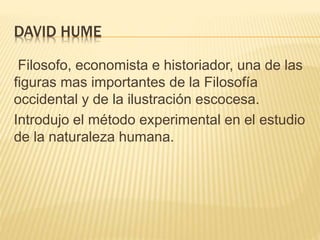 DAVID HUME
Filosofo, economista e historiador, una de las
figuras mas importantes de la Filosofía
occidental y de la ilustración escocesa.
Introdujo el método experimental en el estudio
de la naturaleza humana.
 