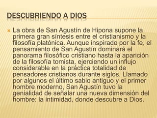 DESCUBRIENDO A DIOS
 La obra de San Agustín de Hipona supone la
primera gran síntesis entre el cristianismo y la
filosofía platónica. Aunque inspirado por la fe, el
pensamiento de San Agustín dominará el
panorama filosófico cristiano hasta la aparición
de la filosofía tomista, ejerciendo un influjo
considerable en la práctica totalidad de
pensadores cristianos durante siglos. Llamado
por algunos el último sabio antiguo y el primer
hombre moderno, San Agustín tuvo la
genialidad de señalar una nueva dimensión del
hombre: la intimidad, donde descubre a Dios.
 