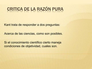 CRITICA DE LA RAZÓN PURA
Kant trata de responder a dos preguntas:
Acerca de las ciencias, como son posibles.
Si el conocimiento científico cierto maneja
condiciones de objetividad, cuales son.
 