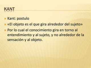 KANT
 Kant: postulo
 «El objeto es el que gira alrededor del sujeto»
 Por lo cual el conocimiento gira en torno al
entendimiento y al sujeto, y no alrededor de la
sensación y al objeto.
 