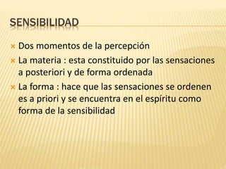 SENSIBILIDAD
 Dos momentos de la percepción
 La materia : esta constituido por las sensaciones
a posteriori y de forma ordenada
 La forma : hace que las sensaciones se ordenen
es a priori y se encuentra en el espíritu como
forma de la sensibilidad
 