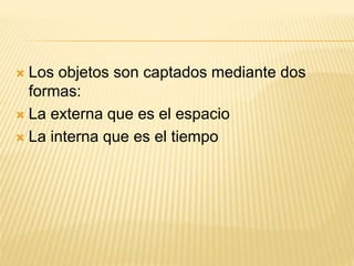  Los objetos son captados mediante dos
formas:
 La externa que es el espacio
 La interna que es el tiempo
 