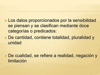  Los datos proporcionados por la sensibilidad
se piensan y se clasifican mediante doce
categorías o predicados:
 De cantidad, contiene totalidad, pluralidad y
unidad
 De cualidad, se refiere a realidad, negación y
limitación
 