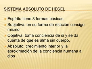 SISTEMA ABSOLUTO DE HEGEL
 Espíritu tiene 3 formas básicas:
 Subjetiva: en su forma de relación consigo
mismo
 Objetiva: toma conciencia de si y se da
cuenta de que es alma sin cuerpo.
 Absoluto: crecimiento interior y la
aproximación de la conciencia humana a
dios
 