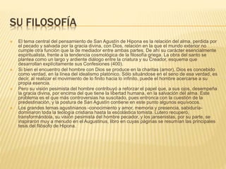 SU FILOSOFÍA
 El tema central del pensamiento de San Agustín de Hipona es la relación del alma, perdida por
el pecado y salvada por la gracia divina, con Dios, relación en la que el mundo exterior no
cumple otra función que la de mediador entre ambas partes. De ahí su carácter esencialmente
espiritualista, frente a la tendencia cosmológica de la filosofía griega. La obra del santo se
plantea como un largo y ardiente diálogo entre la criatura y su Creador, esquema que
desarrollan explícitamente sus Confesiones (400).
 Si bien el encuentro del hombre con Dios se produce en la charitas (amor), Dios es concebido
como verdad, en la línea del idealismo platónico. Sólo situándose en el seno de esa verdad, es
decir, al realizar el movimiento de lo finito hacia lo infinito, puede el hombre acercarse a su
propia esencia.
 Pero su visión pesimista del hombre contribuyó a reforzar el papel que, a sus ojos, desempeña
la gracia divina, por encima del que tiene la libertad humana, en la salvación del alma. Este
problema es el que más controversias ha suscitado, pues entronca con la cuestión de la
predestinación, y la postura de San Agustín contiene en este punto algunos equívocos.
 Los grandes temas agustinianos -conocimiento y amor, memoria y presencia, sabiduría-
dominaron toda la teología cristiana hasta la escolástica tomista. Lutero recuperó,
transformándola, su visión pesimista del hombre pecador, y los jansenistas, por su parte, se
inspiraron muy a menudo en el Augustinus, libro en cuyas páginas se resumían las principales
tesis del filósofo de Hipona.
 