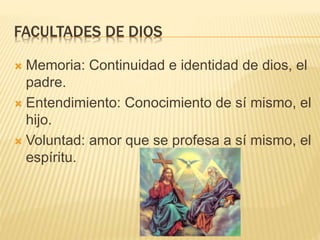 FACULTADES DE DIOS
 Memoria: Continuidad e identidad de dios, el
padre.
 Entendimiento: Conocimiento de sí mismo, el
hijo.
 Voluntad: amor que se profesa a sí mismo, el
espíritu.
 
