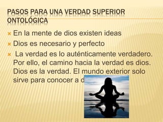 PASOS PARA UNA VERDAD SUPERIOR
ONTOLÓGICA
 En la mente de dios existen ideas
 Dios es necesario y perfecto
 La verdad es lo auténticamente verdadero.
Por ello, el camino hacia la verdad es dios.
Dios es la verdad. El mundo exterior solo
sirve para conocer a dios.
 