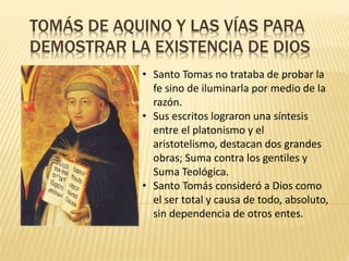 TOMÁS DE AQUINO Y LAS VÍAS PARA
DEMOSTRAR LA EXISTENCIA DE DIOS
• Santo Tomas no trataba de probar la
fe sino de iluminarla por medio de la
razón.
• Sus escritos lograron una síntesis
entre el platonismo y el
aristotelismo, destacan dos grandes
obras; Suma contra los gentiles y
Suma Teológica.
• Santo Tomás consideró a Dios como
el ser total y causa de todo, absoluto,
sin dependencia de otros entes.
 