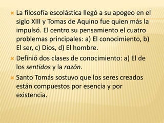  La filosofía escolástica llegó a su apogeo en el
siglo XIII y Tomas de Aquino fue quien más la
impulsó. El centro su pensamiento el cuatro
problemas principales: a) El conocimiento, b)
El ser, c) Dios, d) El hombre.
 Definió dos clases de conocimiento: a) El de
los sentidos y la razón.
 Santo Tomás sostuvo que los seres creados
están compuestos por esencia y por
existencia.
 