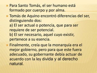  Para Santo Tomás, el ser humano está
formado por cuerpo y por alma.
 Tomás de Aquino encontró diferencias del ser,
distinguiendo dos:
a) El ser actual o potencia, que para ser
requiere de ser potencial.
b) El ser necesario, aquel cuyo existir,
pertenece a su esencia.
 Finalmente, creía que la monarquía era el
mejor gobierno, pero para que este fuera
adecuado, su gobernante debía actuar de
acuerdo con la ley divida y al derecho
natural.
 