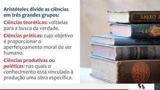 Aristóteles divide as ciências
em três grandes grupos:
Ciências teoréticas: voltadas
para a busca da verdade.
Ciências práticas: cujo objetivo
é proporcionar o
aperfeiçoamento moral do ser
humano.
Ciências produtivas ou
poiéticas: nas quais o
conhecimento está vinculado à
produção uma obra específica.
4
 