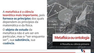 Metafísicaouontologia
A filosofia ou ciência primeira
A metafísica é a ciência
teorética mais importante, pois
fornece os princípios dos quais
dependem os princípios da
matemática e da física.
O objeto de estudo da
metafísica não é um ser em
particular, mas o “ser enquanto
ser”, sua substância, sua
essência.
5
 