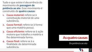 Asquatrocausas
Da potência ao ato
Tudo o que existe é decorrência do
movimento de passagem de
potência ao ato. Esse movimento é
construído de quatro causas:
1. Causa material: refere-se à
constituição material de uma
substância.
2. Causa formal: refere-se à forma
que uma matéria possui.
3. Causa eficiente: refere-se à ação
motora que trabalha a matéria e
lhe determinada forma.
4. Causa final: refere-se à a
finalidade de determinada
substância.
6
 