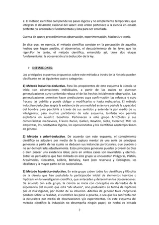 2
2. El método científico comprende los pasos lógicos y no simplemente temporales, que
integran el desarrollo racional del saber: este orden pertenece a la ciencia en estado
perfecto, ya ordenada y fundamentada y lista para ser enseñada.
Cuenta de cuatro procedimientos:observación, experimentación, hipótesis y teoría.
Se dice que, en esencia, el método científico consiste en la percepción de aquellos
hechos que hagan posible, al observarlos, el descubrimiento de las leyes que los
rigen.Por lo tanto, el método científico, entendido así, tiene dos etapas
fundamentales: la observación y la deducción de la ley.
 DEFINICIONES:
Los principales esquemas propuestos sobre este método a través de la historia pueden
clasificarse en las siguientes cuatro categorías:
1) Método inductivo-deductivo. Para los proponentes de este esquema la ciencia se
inicia con observaciones individuales, a partir de las cuales se plantean
generalizaciones cuyo contenido rebasa el de los hechos inicialmente observados. Las
generalizaciones permiten hacer predicciones cuya confirmación las refuerza y cuyo
fracaso las debilita y puede obligar a modificarlas o hasta rechazarlas. El método
inductivo-deductivo acepta la existencia de una realidad externa y postula la capacidad
del hombre para percibirla a través de sus sentidos y entenderla por medio de su
inteligencia; para muchos partidarios de este esquema, también nos permite
explotarla en nuestro beneficio. Pertenecen a este grupo Aristóteles y sus
comentaristas medievales, Francis Bacon, Galileo, Newton, Locke, Herschel, Mill, los
empiristas, los positivistas lógicos, los operacionistas y los científicos contemporáneos
en general.
2) Método a priori-deductivo. De acuerdo con este esquema, el conocimiento
científico se adquiere por medio de la captura mental de una serie de principios
generales a partir de los cuales se deducen sus instancias particulares, que pueden o
no ser demostradas objetivamente. Estos principios generales pueden provenir de Dios
o bien poseer una existencia ideal, pero en ambos casos son invariables y eternos.
Entre los pensadores que han militado en este grupo se encuentran Pitágoras, Platón,
Arquímedes, Descartes, Leibniz, Berkeley, Kant (con reservas) y Eddington, los
idealistas y la mayor parte de los racionalistas.
3) Método hipotético-deductivo. En este grupo caben todos los científicos y filósofos
de la ciencia que han postulado la participación inicial de elementos teóricos o
hipótesis en la investigación científica, que anteceden y determinan las observaciones.
De acuerdo con este grupo, la ciencia se inicia con conceptos no derivados de la
experiencia del mundo que está "ahí afuera", sino postulados en forma de hipótesis
por el investigador, por medio de su intuición. Además de generar tales conjeturas
posibles sobre la realidad, el científico las pone a prueba, o sea que las confronta con
la naturaleza por medio de observaciones y/o experimentos. En este esquema del
método científico la inducción no desempeña ningún papel; de hecho es evitada
 