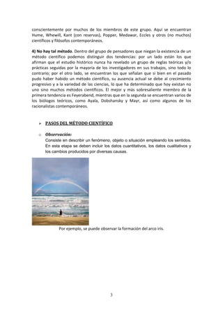 3
conscientemente por muchos de los miembros de este grupo. Aquí se encuentran
Hume, Whewill, Kant (con reservas), Popper, Medawar, Eccles y otros (no muchos)
científicos y filósofos contemporáneos.
4) No hay tal método. Dentro del grupo de pensadores que niegan la existencia de un
método científico podemos distinguir dos tendencias: por un lado están los que
afirman que el estudio histórico nunca ha revelado un grupo de reglas teóricas y/o
prácticas seguidas por la mayoría de los investigadores en sus trabajos, sino todo lo
contrario; por el otro lado, se encuentran los que señalan que si bien en el pasado
pudo haber habido un método científico, su ausencia actual se debe al crecimiento
progresivo y a la variedad de las ciencias, lo que ha determinado que hoy existan no
uno sino muchos métodos científicos. El mejor y más sobresaliente miembro de la
primera tendencia es Feyerabend, mientras que en la segunda se encuentran varios de
los biólogos teóricos, como Ayala, Dobshansky y Mayr, así como algunos de los
racionalistas contemporáneos.
 PASOS DEL MÉTODO CIENTÍFICO
o Observación:
Consiste en describir un fenómeno, objeto o situación empleando los sentidos.
En esta etapa se deben incluir los datos cuantitativos, los datos cualitativos y
los cambios producidos por diversas causas.
Por ejemplo, se puede observar la formación del arco iris.
 