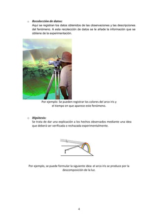4
o Recolección de datos:
Aquí se registran los datos obtenidos de las observaciones y las descripciones
del fenómeno. A esta recolección de datos se le añade la información que se
obtiene de la experimentación.
Por ejemplo: Se pueden registrar los colores del arco iris y
el tiempo en que aparece este fenómeno.
o Hipótesis:
Se trata de dar una explicación a los hechos observados mediante una idea
que deberá ser verificada o rechazada experimentalmente.
Por ejemplo, se puede formular la siguiente idea: el arco iris se produce por la
descomposición de la luz.
 