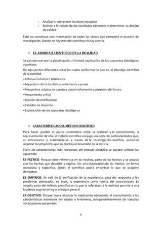 6
- Analizar e interpretar los datos recogidos
- Estimar a la validez de los resultados obtenidos y determinar su ámbito
de validez.
Esto no constituye una numeración de todas las tareas que comporta el proceso de
investigación. Donde no hay método científico no hay ciencia.
 EL ABORDAJE CIENTÍFICO DE LA REALIDAD
Se caracterizan por la globalización, criticidad, explicación de los supuestos ideológicos
y políticos.
De aquí parten diferentes notas las cuales conforman lo que es, el abordaje científico
de la realidad:
•Enfoque holístico o totalizador
•Superación de la dicotomía entre teoría y praxis
•Perspectiva utópica en cuanto a desentrañamiento y previsión del futuro
•Pensamiento crítico
•Función desmitificadora
•Carácter no imparcial
•Explicitación de los supuestos ideológicos
 CARACTERÍSTICAS DEL MÉTODO CIENTÍFICO
Para hacer posible el ajuste sistemático entre la realidad y el conocimiento, o
representación de ella, el método científico conjuga una serie de particularidades que,
al armonizarse y materializarse a través de la investigación científica, permiten
alcanzar los propósitos que se plantea el desarrollo de la ciencia.
Entre las características más relevantes del método científico se pueden señalar las
siguientes:
ES FÁCTICO: Porque tiene referencia en los hechos, parte de los hechos y se prueba
con los hechos que describe y explica. Sin una observación de los hechos, en forma
minuciosa y específica, jamás el científico podrá encontrar lo que se propone
demostrar.
ES EMPÍRICO: Se vale de la verificación de la experiencia, para dar respuesta a los
problemas planteados, es decir, la experiencia como fuente del conocimiento. Es
aquella parte del método científico en la que la referencia a la realidad permite a una
hipótesis erigirse en ley o principio general.
ES OBJETIVO: Porque busca alcanzar la explicación adecuando el conocimiento a las
características esenciales del objeto o fenómeno, independientemente de nuestras
apreciaciones personales.
 