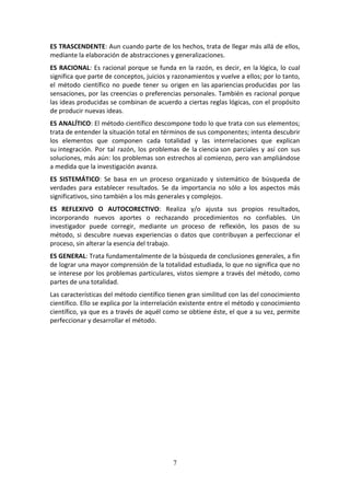 7
ES TRASCENDENTE: Aun cuando parte de los hechos, trata de llegar más allá de ellos,
mediante la elaboración de abstracciones y generalizaciones.
ES RACIONAL: Es racional porque se funda en la razón, es decir, en la lógica, lo cual
significa que parte de conceptos, juicios y razonamientos y vuelve a ellos; por lo tanto,
el método científico no puede tener su origen en las apariencias producidas por las
sensaciones, por las creencias o preferencias personales. También es racional porque
las ideas producidas se combinan de acuerdo a ciertas reglas lógicas, con el propósito
de producir nuevas ideas.
ES ANALÍTICO: El método científico descompone todo lo que trata con sus elementos;
trata de entender la situación total en términos de sus componentes; intenta descubrir
los elementos que componen cada totalidad y las interrelaciones que explican
su integración. Por tal razón, los problemas de la ciencia son parciales y así con sus
soluciones, más aún: los problemas son estrechos al comienzo, pero van ampliándose
a medida que la investigación avanza.
ES SISTEMÁTICO: Se basa en un proceso organizado y sistemático de búsqueda de
verdades para establecer resultados. Se da importancia no sólo a los aspectos más
significativos, sino también a los más generales y complejos.
ES REFLEXIVO O AUTOCORECTIVO: Realiza y/o ajusta sus propios resultados,
incorporando nuevos aportes o rechazando procedimientos no confiables. Un
investigador puede corregir, mediante un proceso de reflexión, los pasos de su
método, si descubre nuevas experiencias o datos que contribuyan a perfeccionar el
proceso, sin alterar la esencia del trabajo.
ES GENERAL: Trata fundamentalmente de la búsqueda de conclusiones generales, a fin
de lograr una mayor comprensión de la totalidad estudiada, lo que no significa que no
se interese por los problemas particulares, vistos siempre a través del método, como
partes de una totalidad.
Las características del método científico tienen gran similitud con las del conocimiento
científico. Ello se explica por la interrelación existente entre el método y conocimiento
científico, ya que es a través de aquél como se obtiene éste, el que a su vez, permite
perfeccionar y desarrollar el método.
 