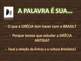 A PALAVRA É SUA...
- O que a GRÉCIA tem haver com o BRASIL?
- Porque temos que estudar a GRÉCIA
ANTIGA?
- Qual a relação da Grécia e a cultura Brasileira?
 