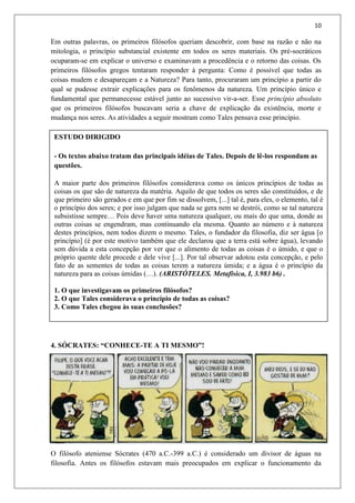 10
Em outras palavras, os primeiros filósofos queriam descobrir, com base na razão e não na
mitologia, o princípio substancial existente em todos os seres materiais. Os pré-socráticos
ocuparam-se em explicar o universo e examinavam a procedência e o retorno das coisas. Os
primeiros filósofos gregos tentaram responder à pergunta: Como é possível que todas as
coisas mudem e desapareçam e a Natureza? Para tanto, procuraram um princípio a partir do
qual se pudesse extrair explicações para os fenômenos da natureza. Um princípio único e
fundamental que permanecesse estável junto ao sucessivo vir-a-ser. Esse princípio absoluto
que os primeiros filósofos buscavam seria a chave de explicação da existência, morte e
mudança nos seres. As atividades a seguir mostram como Tales pensava esse princípio.
4. SÓCRATES: “CONHECE-TE A TI MESMO”!
O filósofo ateniense Sócrates (470 a.C.-399 a.C.) é considerado um divisor de águas na
filosofia. Antes os filósofos estavam mais preocupados em explicar o funcionamento da
ESTUDO DIRIGIDO
- Os textos abaixo tratam das principais idéias de Tales. Depois de lê-los respondam as
questões.
A maior parte dos primeiros filósofos considerava como os únicos princípios de todas as
coisas os que são de natureza da matéria. Aquilo de que todos os seres são constituídos, e de
que primeiro são gerados e em que por fim se dissolvem, [...] tal é, para eles, o elemento, tal é
o princípio dos seres; e por isso julgam que nada se gera nem se destrói, como se tal natureza
subsistisse sempre… Pois deve haver uma natureza qualquer, ou mais do que uma, donde as
outras coisas se engendram, mas continuando ela mesma. Quanto ao número e à natureza
destes princípios, nem todos dizem o mesmo. Tales, o fundador da filosofia, diz ser água [o
princípio] (é por este motivo também que ele declarou que a terra está sobre água), levando
sem dúvida a esta concepção por ver que o alimento de todas as coisas é o úmido, e que o
próprio quente dele procede e dele vive [...]. Por tal observar adotou esta concepção, e pelo
fato de as sementes de todas as coisas terem a natureza úmida; e a água é o princípio da
natureza para as coisas úmidas (…). (ARISTÓTELES. Metafísica, I, 3.983 b6) .
1. O que investigavam os primeiros filósofos?
2. O que Tales considerava o princípio de todas as coisas?
3. Como Tales chegou às suas conclusões?
 