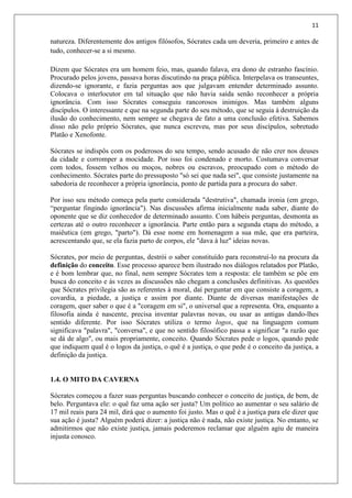 11
natureza. Diferentemente dos antigos filósofos, Sócrates cada um deveria, primeiro e antes de
tudo, conhecer-se a si mesmo.
Dizem que Sócrates era um homem feio, mas, quando falava, era dono de estranho fascínio.
Procurado pelos jovens, passava horas discutindo na praça pública. Interpelava os transeuntes,
dizendo-se ignorante, e fazia perguntas aos que julgavam entender determinado assunto.
Colocava o interlocutor em tal situação que não havia saída senão reconhecer a própria
ignorância. Com isso Sócrates conseguiu rancorosos inimigos. Mas também alguns
discípulos. O interessante e que na segunda parte do seu método, que se seguia à destruição da
ilusão do conhecimento, nem sempre se chegava de fato a uma conclusão efetiva. Sabemos
disso não pelo próprio Sócrates, que nunca escreveu, mas por seus discípulos, sobretudo
Platão e Xenofonte.
Sócrates se indispôs com os poderosos do seu tempo, sendo acusado de não crer nos deuses
da cidade e corromper a mocidade. Por isso foi condenado e morto. Costumava conversar
com todos, fossem velhos ou moços, nobres ou escravos, preocupado com o método do
conhecimento. Sócrates parte do pressuposto "só sei que nada sei", que consiste justamente na
sabedoria de reconhecer a própria ignorância, ponto de partida para a procura do saber.
Por isso seu método começa pela parte considerada "destrutiva", chamada ironia (em grego,
“perguntar fingindo ignorância"). Nas discussões afirma inicialmente nada saber, diante do
oponente que se diz conhecedor de determinado assunto. Com hábeis perguntas, desmonta as
certezas até o outro reconhecer a ignorância. Parte então para a segunda etapa do método, a
maiêutica (em grego, "parto"). Dá esse nome em homenagem a sua mãe, que era parteira,
acrescentando que, se ela fazia parto de corpos, ele "dava à luz" ideias novas.
Sócrates, por meio de perguntas, destrói o saber constituído para reconstruí-lo na procura da
definição do conceito. Esse processo aparece bem ilustrado nos diálogos relatados por Platão,
e é bom lembrar que, no final, nem sempre Sócrates tem a resposta: ele também se põe em
busca do conceito e às vezes as discussões não chegam a conclusões definitivas. As questões
que Sócrates privilegia são as referentes à moral, daí perguntar em que consiste a coragem, a
covardia, a piedade, a justiça e assim por diante. Diante de diversas manifestações de
coragem, quer saber o que é a "coragem em si", o universal que a representa. Ora, enquanto a
filosofia ainda é nascente, precisa inventar palavras novas, ou usar as antigas dando-lhes
sentido diferente. Por isso Sócrates utiliza o termo logos, que na linguagem comum
significava "palavra", "conversa", e que no sentido filosófico passa a significar "a razão que
se dá de algo", ou mais propriamente, conceito. Quando Sócrates pede o logos, quando pede
que indiquem qual é o logos da justiça, o quê é a justiça, o que pede é o conceito da justiça, a
definição da justiça.
1.4. O MITO DA CAVERNA
Sócrates começou a fazer suas perguntas buscando conhecer o conceito de justiça, de bem, de
belo. Perguntava ele: o quê faz uma ação ser justa? Um político ao aumentar o seu salário de
17 mil reais para 24 mil, dirá que o aumento foi justo. Mas o quê é a justiça para ele dizer que
sua ação é justa? Alguém poderá dizer: a justiça não é nada, não existe justiça. No entanto, se
admitirmos que não existe justiça, jamais poderemos reclamar que alguém agiu de maneira
injusta conosco.
 