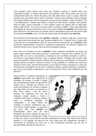 12
Esse exemplo acima mostra uma coisa que Sócrates começou a reparar entre seus
conterrâneos gregos. A maioria das pessoas tem opiniões sobre vários temas, mas não tem
conhecimento sobre eles. Falam da justiça, mas não sabem dizer o quê é a justiça, falam da
bondade, mas não sabem dizer o quê é a bondade. Vejamos outro exemplo. Joana conseguiu
um emprego público por meio de um parente seu que se tornou político, então ela afirma: “Ele
é uma boa pessoa!”. Quatro anos depois o parente de Joana perde a eleição, outro político
entra no lugar. Joana é demitida e o novo político coloca um parente dele no lugar dela.
Então, Joana afirma: “Esse cara é um mau-caráter, corrupto e safado!”. Duas ações parecidas
são julgadas de maneiras diferentes, uma é vista como exemplo de bondade, outra como uma
ação reprovável. Isto mostra que no exemplo acima a personagem Joana não tem muita noção
do conceito de bondade, isto é, ela não tem muita noção do que define uma ação boa.
Para Sócrates há uma distinção entre opinião e conceito. A opinião é algo que a pessoa tem
mais nunca parou para pensar por que ela pensa daquele jeito. A opinião varia o tempo todo
de acordo com as circunstâncias, além de variar de pessoa para pessoa. Já o conceito é algo
justificado, fundamentado. O conceito é resultado do pensamento, da reflexão, chegamos ao
conceito não por acaso, mas por meio de uma investigação rigorosa.
Mas como são formadas em nós as opiniões? Como acabamos acreditando em ideias que
nunca sequer paramos para pensar por que as possuímos? Sócrates busca explicar isso no
famoso Mito da caverna. Essa história se encontra no livro de Platão chamado A república.
Na história o personagem Sócrates conta a seguinte história: “Imagina uma caverna onde
estão acorrentados os homens desde a infância, de tal forma que, não podendo se voltar para a
entrada, apenas enxergam o fundo da caverna. Aí são projetadas as sombras das coisas que
passam às suas costas, onde há uma fogueira. Se um desses homens conseguisse se soltar das
correntes para contemplar à luz do dia os verdadeiros objetos, quando regressasse, relatando o
que viu aos seus antigos companheiros, esses o tomariam por louco, não acreditando em suas
palavras”.
Nessa história as sombras representam as
opiniões equivocadas que adquirimos da
realidade, isto porque a sombra é sempre
algo inconstante que muda o tempo todo de
acordo com a variação dos reflexos, de
modo que podemos ser levados a enganos
por causa delas, tal como na caricatura ao
lado. Deste modo, o fato de nossos
sentidos nos enganarem faz com que
estejamos sempre sujeitos a tomar o
verdadeiro pelo falso, a aceitar as sombras
como a verdadeira realidade. Na
Antiguidade e na Idade Média, por
exemplo, as pessoas acreditavam que a
Terra ficava sempre parada, e o sol girava
em torno dela. Esta opinião era
fundamentada muito mais em uma
percepção dos nossos sentidos do que em
estudos astronômicos. Expliquemos. Todos
os dias nós vemos o sol nascer de um lado e desaparecer do outro lado. Parece que estamos
parados e o sol girando em torno de nós. Sem contar que não conseguimos perceber o
movimento de translação da Terra, isto é, não conseguimos perceber que ela está se
movimentando, girando em torno do sol.
 