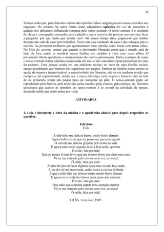 13
Vemos então que, para Sócrates muitas das opiniões falsas surgem porque nossos sentidos nos
enganam. No entanto, há outra forma como adquirimos opiniões em vez de conceitos é
quando nos deixamos influenciar somente pelo senso-comum. O senso-comum é o conjunto
de ideias e concepções ensinadas pela tradição e que a maioria das pessoas aceitam sem fazer
a pergunta: por que tenho que aceitar isso? Até pouco tempo atrás, julgava-se que mulher
decente não saía de casa para trabalhar, ficava em casa cuidando da casa e das crianças para o
marido. As primeiras mulheres que questionaram essa opinião eram vistas com maus olhos.
No Mito da caverna vemos que quando o prisioneiro libertado conta que o mundo está do
lado de fora, sendo as sombras meras ilusões, ele também é visto com maus olhos. O
prisioneiro liberto questiona o senso-comum dos outros prisioneiros. Outro exemplo de como
o senso-comum forma opiniões equivocada em nós, e não conceitos, basta pensarmos no caso
do racismo. Uma pessoa criada em um ambiente racista, no meio de uma família racista,
cresce acreditando que brancos são superiores aos negros. Embora na família dessa pessoa se
aceite de maneira inquestionável a superioridade dos brancos, não existe nenhum estudo que
comprove tal superioridade, sendo que a única diferença entre negros e brancos está no fato
de os primeiros terem um pouco mais de melanina na pele. O senso-comum pode ser
reproduzido pela família, pela televisão, pelas escolas, pelo cinema, pela música, etc. Sócrates
acreditava que aceitar as opiniões do senso-comum é se eximir da atividade de pensar,
deixando então que outro pense por você.
ATIVIDADES
1. Leia e interprete a letra da música e o quadrinho abaixo para depois responder as
questões.
Televisão
Titãs
A televisão me deixou burro, muito burro demais
Agora todas coisas que eu penso me parecem iguais
O sorvete me deixou gripado pelo resto da vida
E agora toda noite quando deito é boa noite, querida.
Ô cride, fala pra mãe
Que eu nunca li num livro que um espirro fosse um vírus sem cura
Vê se me entende pelo menos uma vez, criatura!
Ô cride, fala pra mãe!
A mãe diz pra eu fazer alguma coisa mas eu não faço nada
A luz do sol me incomoda, então deixo a cortina fechada
É que a televisão me deixou burro, muito burro demais
E agora eu vivo dentro dessa jaula junto dos animais.
Ô cride, fala pra mãe
Que tudo que a antena captar meu coração captura
Vê se me entende pelo menos uma vez, criatura!
Ô cride, fala pra mãe!
TITÃS. Televisão, 1985.
 