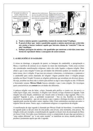 14
a. Tanto a música quanto o quadrinho, tratam do mesmo tema? Explique.
b. É possível dizer que tanto o quadrinho quanto a música mostram que a televisão
nos ensina a buscar conhecer aquilo que Sócrates chama de “conceito”? Sim ou
não? Justifique.
c. Indique passagens da música e do quadrinho que mostram a televisão como uma
forma de reproduzir ideias e concepções do senso-comum.
2. AS RELIGIÕES E O SAGRADO
A missa no domingo, a pregação do pastor, os batuques do candomblé, a peregrinação a
Meca, o sacrifício de animais ou as orações no muro das lamentações. Todos esses eventos
são considerados manifestações religiosas, todos eles estão ligados a alguma religião. Mais
afinal o que é uma religião? Como que atividades tão diferentes podem ser reunidas sob um
único nome, isto é, religião. O que tem em comum o islamismo, o cristianismo, o judaísmo e
o candomblé para serem chamados de religião? Alguns poderão dizer: é religião porque
acredita em Deus! Errado! Existem as religiões politeístas que acreditam em diversos deuses.
Ou seja, acreditar em Deus não é critério para definir se algo é uma religião ou não. O filósofo
e historiador romeno Mircea Eliade buscou entender o que é uma religião. Ele investigou
quais características em comum tem atvidades tão diferentes.
A palavra religião vem do latim: religio, formada pelo prefixo re (outra vez, de novo) e o
verbo ligare (ligar, unir, vincular). A religião é um vínculo, re-liga o homem ao sagrado. Toda
religião tem essa função, estabelecer um vínculo entre os homens e algo sagrado. Mas o é o
sagrado? Sagrado é, pois, a qualidade excepcional – boa ou má, benéfica ou maléfica,
protetora ou ameaçadora – que um ser possui e que o separa e distingue de todos os outros. O
sagrado pode suscitar devoção e amor, repulsa e ódio. Esses sentimentos suscitam um outro: o
respeito feito de temor. Nasce, aqui, o sentimento religioso e a experiência da religião.
A manifestação de algo sagrado é chamado por Mircea Eliade de hierofania. A manifestação
do sagrado pode se dar por meio de uma pedra, uma árvore, uma montanha, uma pessoa. Na
religião cristã, por exemplo, a manifestação do sagrado se dá por meio da encarnação de Deus
em Jesus Cristo. Em todos esses fenômenos existe a compreensão de que algo que pertence a
“uma ordem diferente” ou “a um outro mundo” se manifesta no nosso mundo profano. O
profano é justamente aquilo que não é sagrado.
 