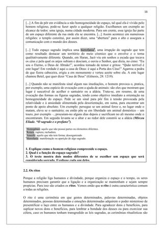 16
[...] A fim de pôr em evidência a não homogeneidade do espaço, tal qual ela é vivida pelo
homem religioso, pode-se fazer apelo a qualquer religião. Escolhamos um exemplo ao
alcance de todos: uma igreja, numa cidade moderna. Para um crente, essa igreja faz parte
de um espaço diferente da rua onde ela se encontra. [...] Assim acontece em numerosas
religiões: o templo constitui, por assim dizer, uma “abertura” para o alto e assegura a
comunicação com o mundo dos deuses.
[...] Todo espaço sagrado implica uma hierofania4
, uma irrupção do sagrado que tem
como resultado destacar um território do meio cósmico que o envolve e o torna
qualitativamente diferente. Quando, em Haran, Jacó viu em sonhos a escada que tocava
os céus e pela qual os anjos subiam e desciam, e ouviu o Senhor, que dizia, no cimo: “Eu
sou o Eterno, o Deus de Abraão!”, acordou tomado de temor e gritou: “Quão terrível é
este lugar! Em verdade é aqui a casa de Deus: é aqui a Porta dos Céus!” Agarrou a pedra
de que fizera cabeceira, erigiu a em monumento e verteu azeite sobre ela. A este lugar
chamou Betel, que quer dizer “Casa de Deus” (Gênesis, 28: 1219).
[...] Quando não se manifesta sinal algum nas imediações, o homem provoca o, pratica,
por exemplo, uma espécie de evocação com a ajuda de animais: são eles que mostram que
lugar é suscetível de acolher o santuário ou a aldeia. Trata-se, em resumo, de uma
evocação das formas ou figuras sagradas, tendo como objetivo imediato a orientação na
homogeneidade do espaço. Pede se um sinal para pôr fim à tensão provocada pela
relatividade e à ansiedade alimentada pela desorientação, em suma, para encontrar um
ponto de apoio absoluto. Um exemplo: persegue se um animal feroz e, no lugar onde o
matam, eleva se o santuário; ou então põe se em liberdade um animal doméstico – um
touro, por exemplo –, procuram-no alguns dias depois e sacrificam no ali mesmo onde o
encontraram. Em seguida levanta se o altar e ao redor dele constrói se a aldeia (Mircea
Eliade. “O sagrado e o profano”).
1
Homogêneo: aquilo que não possui partes ou elementos diferntes.
2
Rotura: ruptura; rachadura.
3
Amorfo: aquilo que não tem forma; desorganizado
4
Hierofania: manifestação ou aparição de algo sagrado.
1. Explique como o homem religioso compreende o espaço.
2. Qual é a função do espaço sagrado?
3. O texto mostra dois modos diferentes de se escolher um espaço que será
considerado sagrado. Explique cada um deles.
2.2. Os ritos
Porque a religião liga humanos e divindade, porque organiza o espaço e o tempo, os seres
humanos precisam garantir que a ligação e a organização se mantenham e sejam sempre
propícias. Para isso são criados os ritos. Vemos então que o rito é outra característica comum
a todas as religiões.
O rito é uma cerimônia em que gestos determinados, palavras determinadas, objetos
determinados, pessoas determinadas e emoções determinadas adquirem o poder misterioso de
presentificar o laço entre os humanos e a divindade. Para agradecer dons e benefícios, para
suplicar novos dons e benefícios, para lembrar a bondade dos deuses ou para exorcizar sua
cólera, caso os humanos tenham transgredido as leis sagradas, as cerimônias ritualísticas são
 
