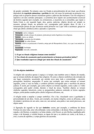 17
de grande variedade. No entanto, uma vez fixada os procedimentos de um ritual, sua eficácia
dependerá da repetição minuciosa e perfeita do rito, tal como foi praticado na primeira vez,
porque nela os próprios deuses orientaram gestos e palavras dos humanos. Um rito religioso é
repetitivo em dois sentidos principais: a cerimônia deve repetir um acontecimento essencial
da história sagrada (por exemplo, no cristianismo, a eucaristia ou a comunhão, que repete a
Santa Ceia); e, em segundo lugar, atos, gestos, palavras, objetos devem ser sempre os
mesmos, porque foram, na primeira vez, consagrados pelo próprio deus. O rito é a
rememoração perene do que aconteceu numa primeira vez e que volta a acontecer, graças ao
ritual que abole a distância entre o passado e o presente.
2.3. Os objetos simbólicos
A religião não sacraliza apenas o espaço e o tempo, mas também seres e objetos do mundo,
que se tornam símbolos de algum fato religioso. Os seres e objetos simbólicos são retirados de
seu lugar costumeiro, assumindo um sentido novo para toda a comunidade – protetor,
perseguidor, benfeitor, ameaçador. É assim, por exemplo, que certos animais se tornam
sagrados, como a vaca na Índia, o cordeiro perfeito consagrado para o sacrifício da páscoa
judaica. É assim, por exemplo, que certos objetos se tornam sagrados, como o pão e o vinho
consagrados pelo padre cristão, durante o ritual da missa. Também objetos se tornam
símbolos sagrados intocáveis, como os pergaminhos judaicos contendo os textos sagrados
antigos, certas pedras usadas pelos chefes religiosos africanos, etc.
A religião tende a ampliar o campo simbólico. Ela o faz, vinculando seres e qualidades à
personalidade de um deus. Assim, por exemplo, em muitas religiões, como as africanas, cada
divindade é protetora de um astro, uma cor, um animal, uma pedra e um metal preciosos, um
objeto santo.
A figuração do sagrado se faz por símbolos: assim, por exemplo, o emblema da deusa
Fortuna era uma roda, uma vela enfunada e uma cornucópia; o da deusa Atena, o capacete e a
espada; o de Hermes, a serpente e as botas aladas; o de Oxossi, as sete flechas espalhadas pelo
corpo; o de Iemanjá, o vestido branco, as águas do mar e os cabelos ao vento; o de Jesus, a
cruz, a coroa de espinhos, o corpo glorioso em ascensão.
1
Aborígenes: nativo; indígena.
2
Circuncisão: retirada cirúrgica do prepúcio, praticada por razões higiênicas e/ou religiosas.
3
Sabatino: relativo ao sábado.
4
Hierogamia: casamento das divindades.
5
Paleo-oriental: do velho Oriente.
6
Sumérios: relativo ou pertencente à Suméria, antigo país da Mesopotâmia (Ásia) , ou o que é seu natural ou
habitante
7
Fecundidade: fertilidade.
8
Regenerado: renovado; restaurado.
1. O que os rituais religiosos tomam como modelo?
2. Nos rituais de casamento qual acontecimento os homens pretendem imitar?
3. Que resultados espera-se atingir por meio dos rituais de casamento?
 