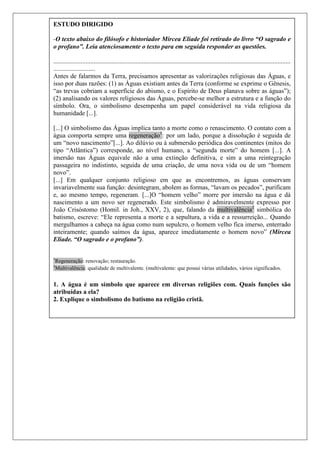 18ESTUDO DIRIGIDO
-O texto abaixo do filósofo e historiador Mircea Eliade foi retirado do livro “O sagrado e
o profano”. Leia atenciosamente o texto para em seguida responder as questões.
...................................................................................................................................................
..........................
Antes de falarmos da Terra, precisamos apresentar as valorizações religiosas das Águas, e
isso por duas razões: (1) as Águas existiam antes da Terra (conforme se exprime o Gênesis,
“as trevas cobriam a superfície do abismo, e o Espírito de Deus planava sobre as águas”);
(2) analisando os valores religiosos das Águas, percebe-se melhor a estrutura e a função do
símbolo. Ora, o simbolismo desempenha um papel considerável na vida religiosa da
humanidade [...].
[...] O simbolismo das Águas implica tanto a morte como o renascimento. O contato com a
água comporta sempre uma regeneração1
: por um lado, porque a dissolução é seguida de
um “novo nascimento”[...]. Ao dilúvio ou à submersão periódica dos continentes (mitos do
tipo “Atlântica”) corresponde, ao nível humano, a “segunda morte” do homem [...]. A
imersão nas Águas equivale não a uma extinção definitiva, e sim a uma reintegração
passageira no indistinto, seguida de uma criação, de uma nova vida ou de um “homem
novo”.
[...] Em qualquer conjunto religioso em que as encontremos, as águas conservam
invariavelmente sua função: desintegram, abolem as formas, “lavam os pecados”, purificam
e, ao mesmo tempo, regeneram. [...]O “homem velho” morre por imersão na água e dá
nascimento a um novo ser regenerado. Este simbolismo é admiravelmente expresso por
João Crisóstomo (Homil. in Joh., XXV, 2), que, falando da multivalência2
simbólica do
batismo, escreve: “Ele representa a morte e a sepultura, a vida e a ressurreição... Quando
mergulhamos a cabeça na água como num sepulcro, o homem velho fica imerso, enterrado
inteiramente; quando saímos da água, aparece imediatamente o homem novo” (Mircea
Eliade. “O sagrado e o profano”).
1
Regeneração: renovação; restauração.
2
Multivalência: qualidade de multivalente. (multivalente: que possui várias utilidades, vários significados.
1. A água é um símbolo que aparece em diversas religiões com. Quais funções são
atribuídas a ela?
2. Explique o simbolismo do batismo na religião cristã.
 